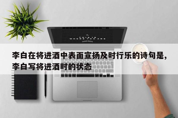 李白在将进酒中表面宣扬及时行乐的诗句是,李白写将进酒时的状态