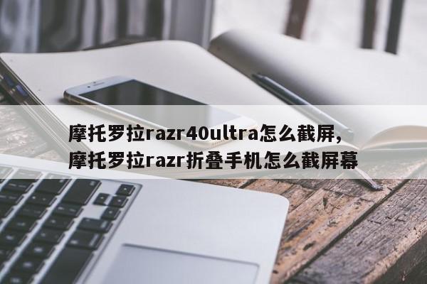 摩托罗拉razr40ultra怎么截屏,摩托罗拉razr折叠手机怎么截屏幕