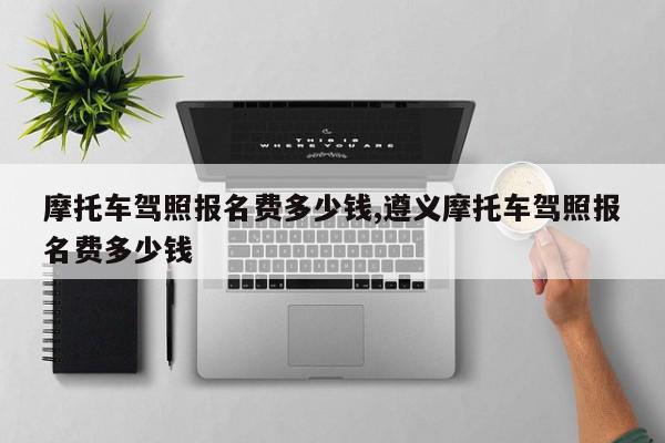摩托车驾照报名费多少钱,遵义摩托车驾照报名费多少钱