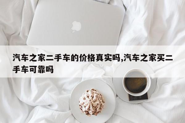 汽车之家二手车的价格真实吗,汽车之家买二手车可靠吗