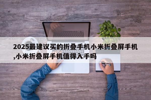 2025最建议买的折叠手机小米折叠屏手机,小米折叠屏手机值得入手吗