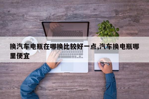 换汽车电瓶在哪换比较好一点,汽车换电瓶哪里便宜