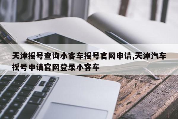 天津摇号查询小客车摇号官网申请,天津汽车摇号申请官网登录小客车