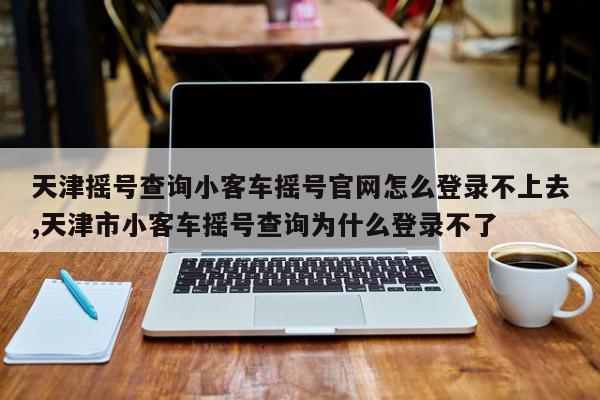 天津摇号查询小客车摇号官网怎么登录不上去,天津市小客车摇号查询为什么登录不了
