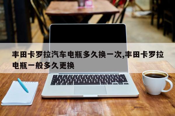 丰田卡罗拉汽车电瓶多久换一次,丰田卡罗拉电瓶一般多久更换