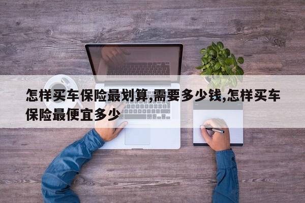 怎样买车保险最划算,需要多少钱,怎样买车保险最便宜多少