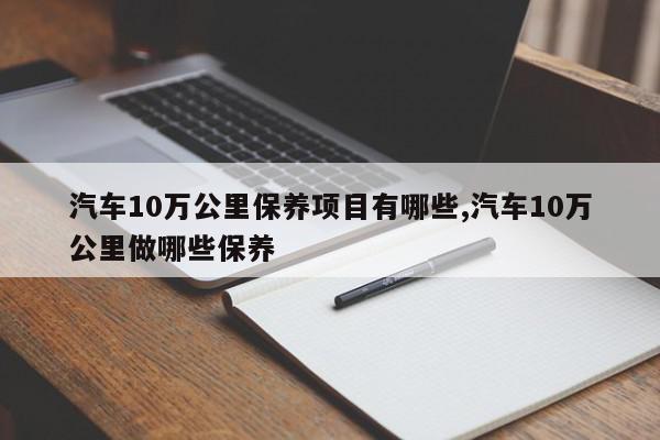 汽车10万公里保养项目有哪些,汽车10万公里做哪些保养