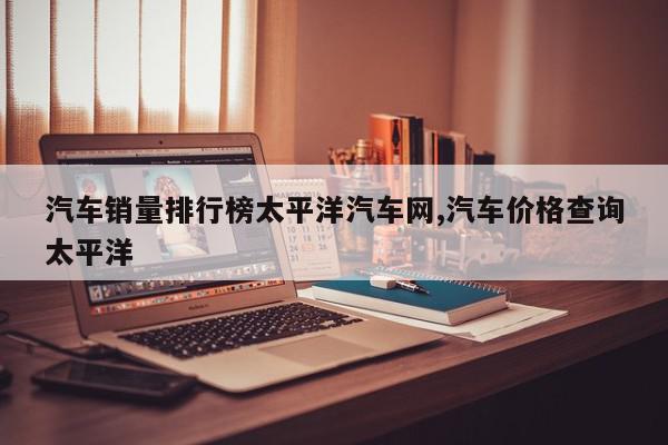 汽车销量排行榜太平洋汽车网,汽车价格查询太平洋