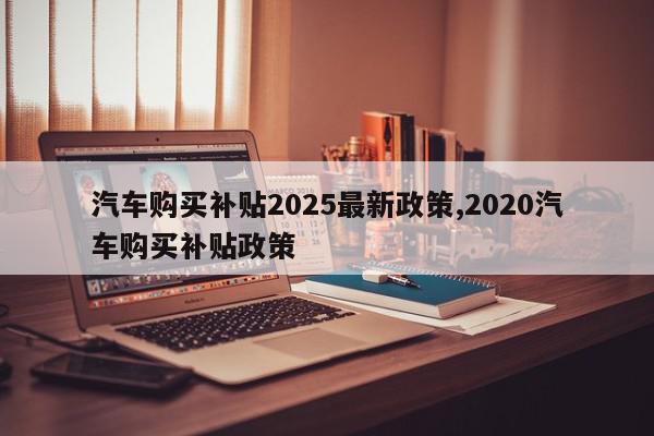 汽车购买补贴2025最新政策,2020汽车购买补贴政策