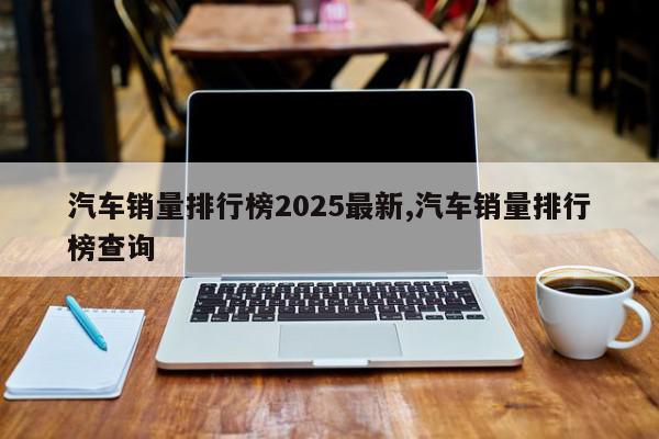 汽车销量排行榜2025最新,汽车销量排行榜查询