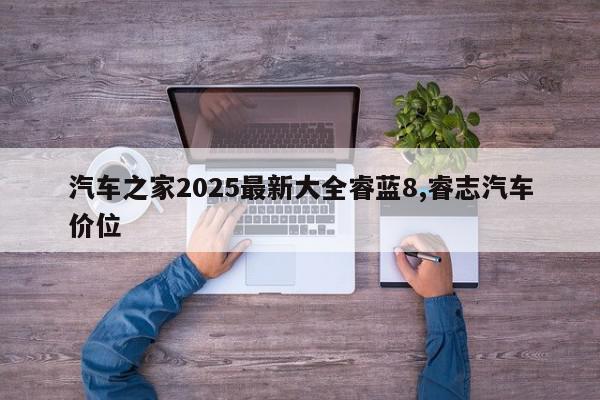 汽车之家2025最新大全睿蓝8,睿志汽车价位