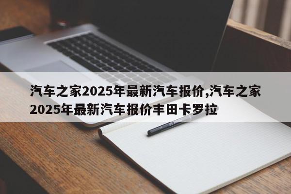 汽车之家2025年最新汽车报价,汽车之家2025年最新汽车报价丰田卡罗拉