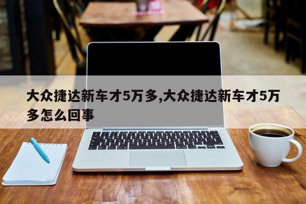 大众捷达新车才5万多,大众捷达新车才5万多怎么回事