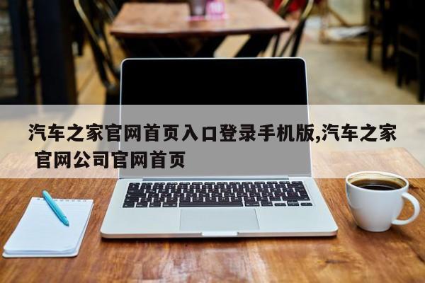 汽车之家官网首页入口登录手机版,汽车之家 官网公司官网首页